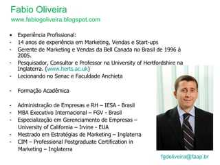 Fabio Oliveira [email_address]    Experiência Profissional: 14 anos de experiência em Marketing, Vendas e Start-ups Gerente de Marketing e Vendas da Bell Canada no Brasil de 1996 à 2005. Pesquisador, Consultor e Professor na University of Hertfordshire na Inglaterra. ( www.herts.ac.uk ) Lecionando no Senac e Faculdade Anchieta Formação Acadêmica Administração de Empresas e RH – IESA - Brasil MBA Executivo Internacional – FGV - Brasil Especialização em Gerenciamento de Empresas – University of California – Irvine - EUA Mestrado em Estratégias de Marketing – Inglaterra CIM – Professional Postgraduate Certification in  Marketing – Inglaterra www.fabiogoliveira.blogspot.com 