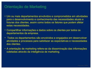 Orientação de Marketing February 2008 Um ou mais departamentos envolvidos e comprometidos em atividades para o desenvolvimento e conhecimento das necessidades atuais e futuras dos clientes, assim como todos os fatores que podem afetar estas necessidades. Compartilhar informações e dados sobre os clientes por todos os departamentos da empresa. Todos os departamentos são envolvidos e engajados em desenvolver atividades e processos para satisfazer as expectativas e necessidades dos clientes. A orientação de marketing refere-se da disseminação das informações coletadas através da inteligência de marketing. 