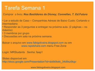 Tarefa Semana 1 Comprar  o livro : Nos Bastidores da Disney; Connellan, T. Ed.Futura    Ler o estudo de Caso – Companhias Aéreas de Baixo Custo: Cortando o intermediário Responder as 3 perguntas e entregar na próxima aula. (2 páginas – no máximo) 3 membros por grupo Discussões em sala na próxima semana.   Baixar o arquivo em  www.fabigoliveira.blogspot.com  ou em  www.rapidshare.com  menu Free Zone Login: MRStudents  Senha: faap1 Slides disponível em  http://docs.google.com/Presentation?id=dc6k9xkk_34d9sz5kgv   www.fabiogoliveira.blogspot.com 