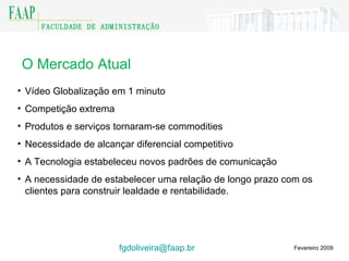 O Mercado Atual Fevereiro 2009 Vídeo Globalização em 1 minuto Competição extrema  Produtos e serviços tornaram-se commodities Necessidade de alcançar diferencial competitivo A Tecnologia estabeleceu novos padrões de comunicação A necessidade de estabelecer uma relação de longo prazo com os clientes para construir lealdade e rentabilidade. [email_address]    