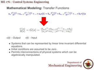 Mathematical Modeling: Transfer Functions
c(t) - Output r(t) - Input
Systems that can be represented by linear time invariant differential
equations.
Initial conditions are assumed to be zero .
Permits interconnections of physical systems which can be
algebraically manipulated.
Department of
Mechanical Engineering
 