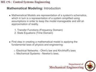 Mathematical Modeling: Introduction
Mathematical Models are representation of a system's schematics,
which in turn is a representation of a system simplified using
assumptions in order to keep the model manageable and still an
approximation of reality.
1. Transfer Functions (Frequency Domain)
2. State Equations (Time Domain)
First step in creating a mathematical model is applying the
fundamental laws of physics and engineering:
Electrical Networks - Ohm's law and Kirchhoff's laws
Mechanical Systems - Newton's laws.
Department of
Mechanical Engineering
 
