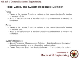 Department of
Mechanical Engineering
Poles, Zeros, and System Response: Definition
Poles
Values of the Laplace Transform variable, s, that causes the transfer function
to become infinite.
Roots of the denominator of transfer function that are common to roots of the
numerator.
Zeros
Values of the Laplace Transform variable, s, that causes the transfer function
to become zero.
Roots of the denominator of transfer function that are common to roots of the
numerator.
System Response
Natural Response (Homogeneous Solution) - describes the way the system
dissipates or acquires energy; dependent on the system.
Forced Response (Particular Solution) - based on the input into the system.
 