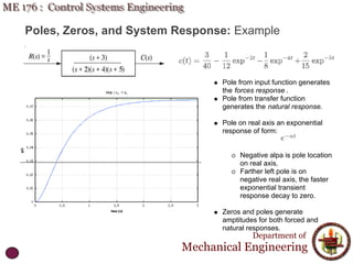 Poles, Zeros, and System Response: Example
Department of
Mechanical Engineering
Pole from input function generates
the forces response .
Pole from transfer function
generates the natural response.
Pole on real axis an exponential
response of form:
Negative alpa is pole location
on real axis.
Farther left pole is on
negative real axis, the faster
exponential transient
response decay to zero.
Zeros and poles generate
amptitudes for both forced and
natural responses.
 