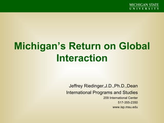 Michigan’s Return on Global Interaction Jeffrey Riedinger,J.D.,Ph.D.,Dean International Programs and Studies 209 International Center 517-355-2350 www.isp.msu.edu 