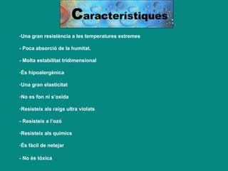 C aracterístiques Una gran resistència a les temperatures extremes - Poca absorció de la humitat. - Molta estabilitat tridimensional És hipoalergènica Una gran elasticitat No es fon ni s’oxida Resisteix als raigs ultra violats - Resisteix a l’ozó Resisteix als químics És fàcil de netejar - No és tòxica   