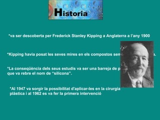 H istoria *va ser descoberta per Frederick Stanley Kipping a Anglaterra a l’any 1900   *Kipping havia posat les seves mires en els compostos semblants a l’acetona.   *La conseqüència dels seus estudis va ser una barreja de polímers, que va rebre el nom de “silicona”. *Al 1947 va sorgir la possibilitat d'aplicar-les en la cirurgia plàstica i al 1962 es va fer la primera intervenció  
