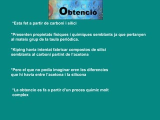 *Esta fet a partir de carboni i silici   *Presenten propietats físiques i químiques semblants ja que pertanyen al mateix grup de la taula periòdica. *Kiping havia intentat fabricar compostos de silici semblants al carboni partint de l’acetona *Pero el que no podia imaginar eren les diferencies que hi havia entre l’acetona i la silicona *La obtencio es fa a partir d’un proces quimic molt complex O btenció 