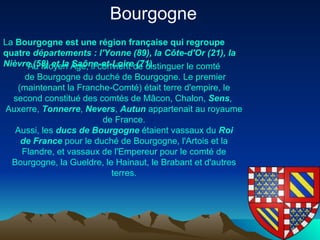 La  Bourgogne   est   une   région   française  qui  regroupe   quatre   départements  :  l' Yonne  (89), la Côte- d'Or  (21), la  Nièvre  (58) et la  Saône -et-Loire (71). Bourgogne  Au  Moyen   Âge , il convient de distinguer le  comté  de Bourgogne  du  duché  de Bourgogne . Le premier (maintenant la  Franche-Comté ) était  terre   d'empire , le second constitué des comtés de  Mâcon ,  Chalon ,  Sens ,  Auxerre ,  Tonnerre ,  Nevers ,  Autun  appartenait au royaume de France. Aussi, les  ducs  de Bourgogne  étaient vassaux du  Roi  de France  pour le duché de Bourgogne, l' Artois  et la  Flandre , et vassaux de l' Empereur  pour le comté de Bourgogne, la  Gueldre , le  Hainaut , le  Brabant  et d'autres terres. 