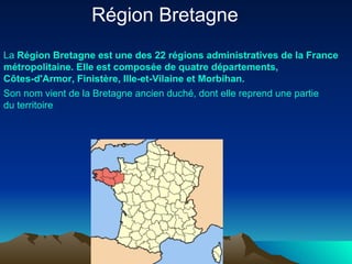 Région Bretagne  La  Région  Bretagne   est   une  des 22  régions   administratives  de la France  métropolitaine . Elle  est   composée  de  quatre   départements ,  Côtes-d'Armor ,  Finistère ,  Ille-et-Vilaine  et  Morbihan . Son nom  vient  de la Bretagne  ancien   duché ,  dont   elle   reprend   une   partie   du   territoire   