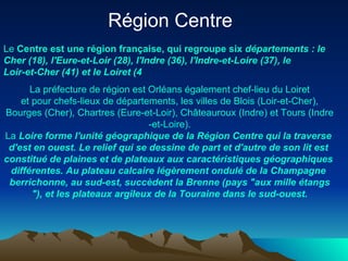 Région Centre   Le  Centre   est   une   région   française , qui  regroupe  six  départements  : le  Cher  (18),  l'Eure-et-Loir  (28),  l'Indre  (36),  l'Indre -et-Loire (37), le  Loir-et-Cher  (41) et le  Loiret  (4  La  préfecture  de  région   est   Orléans   également  chef-lieu  du   Loiret  et pour chefs- lieux  de  départements , les  villes  de  Blois  ( Loir-et-Cher ),  Bourges  ( Cher ),  Chartres  ( Eure-et-Loir ),  Châteauroux  ( Indre ) et Tours ( Indre -et-Loire). La  Loire   forme   l'unité   géographique  de la  Région  Centre qui la traverse  d'est  en  ouest . Le relief qui se  dessine  de part et  d'autre  de son lit  est   constitué  de  plaines  et de  plateaux  aux  caractéristiques   géographiques   différentes . Au plateau  calcaire   légèrement   ondulé  de la Champagne  berrichonne , au  sud-est ,  succèdent  la  Brenne  (pays "aux mille  étangs "), et les  plateaux   argileux  de la  Touraine   dans  le  sud-ouest . 
