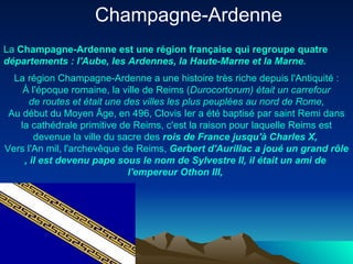 Champagne-Ardenne  La  Champagne- Ardenne   est   une   région   française  qui  regroupe   quatre   départements  :  l'Aube , les Ardennes, la Haute-Marne et la Marne. La  région  Champagne- Ardenne  a  une  histoire  très  riche  depuis   l'Antiquité  : À  l'époque  romaine, la  ville  de  Reims  ( Durocortorum )  était  un  carrefour  de routes et  était   une  des  villes  les plus  peuplées  au  nord  de Rome,  Au début  du   Moyen   Âge , en 496, Clovis  Ier  a  été   baptisé  par saint  Remi   dans  la  cathédrale  primitive de  Reims ,  c'est  la raison pour  laquelle   Reims   est   devenue  la  ville   du   sacre  des  rois  de France   jusqu'à  Charles X,  Vers   l'An  mil,  l'archevêque  de  Reims ,  Gerbert   d'Aurillac  a  joué  un grand  rôle ,  il   est   devenu   pape   sous  le nom de  Sylvestre  II,  il   était  un  ami  de  l'empereur   Othon  III,  