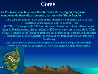 Corse   La  Corse   est   une   île  en  mer   Méditerranée  et  une   région   française ,  composée  de  deux   départements  ,  surnommée   l'ile  de  Beauté . La  Corse   est   une   terre  de  contrastes ,  véritable  «  montagne   dans  la  mer  » - Le Monte  Cinto   culmine   à  2710  mètres  -  l’île  (8 760 km² avec plus de 1000 km de  côtes )  forme  un château  d’eau   douce   dans  la  Méditerranée ;  elle   est   située   à  200 km environ au  sud-est  de la Côte  d'Azur ,  à   l'ouest  de la  Toscane   dont   elle   est   proche  et au  nord  de la  Sardaigne .  Plutôt   boisée  et  montagnarde , la  côte   sud   est   formée  de  hautes   falaises  ( Bonifacio ). La  Corse  se  situe  avec la  Sardaigne   sur   une  micro plaque  continentale   séparée  de  celle  de la France  ou  de  l'Italie   appelée  bloc  corso-sarde . 