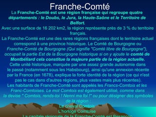 Franche-Comté  La  Franche-Comté   est   une   région   française  qui  regroupe   quatre   départements  : le  Doubs , le  Jura , la Haute- Saône  et le  Territoire  de  Belfort . Avec  une  surface de 16 202 km2, la  région   représente   près  de 3 %  du   territoire   français . La Franche-Comté  est   une  des  rares   régions   françaises   dont  le  territoire   actuel  correspond  à   une  province  historique . Le  Comté  de Bourgogne  ou   Franche-Comté de Bourgogne  (Qui  signifie  " Comté   libre  de Bourgogne"),  occupait  la  partie   Est  de la Bourgogne  historique   si  on y  ajoute  le  comté  de  Montbéliard   cela   constitue  la  majeure   partie  de la  région   actuelle . Cette   unité   historique ,  marquée  par  une   assez   grande   autonomie   dans  le passé ( notamment   sous  les  Habsbourg ),  ainsi   qu'une   annexion   récente  par la France (en 1678),  explique  la forte  identité  de la  région  ( ce  qui  n'est  pas le  cas   dans   d'autres   régions , plus  vastes   mais  plus  récentes ). Les habitants de Franche-Comté  sont   appelés  les  Francs- Comtois  et les  Franc- Comtoises . Le mot  Comtois   est   également   utilisé ,  comme   dans  la devise "  Comtois , rends- toi  !  Nenni  ma  foi  !"  ou  pour  désigner  des  symboles  de la  région  : Le cheval  Comtois   L’horloge   Comtoise   La  capitale   régionale  de la Franche-Comté  est   Besançon 