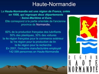Haute-Normandie  La  Haute- Normandie   est   une   région  de France,  créée  en 1956, qui  regroupe   deux   départements  : Seine-Maritime et  Eure . Elle correspond  à  la  partie   orientale  de  l'ancienne  province de  Normandie . 60% de la production  française  des  lubrifiants   50% des  plastiques , 30% des  voitures   la 4e  région   française  pour le commerce  extérieur   la 1re  région  pour la production de  lin   la 6e  région  pour la  recherche   En 2001,  l'industrie   manufacturière   employait  142 099  personnes  en Haute- Normandie 