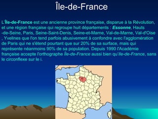 Île-de-France  L’ Île-de-France  est une  ancienne  province  française , disparue à la  Révolution , et une  région   française  qui regroupe huit  départements  :  Essonne ,  Hauts -de-Seine ,  Paris ,  Seine-Saint-Denis ,  Seine-et-Marne ,  Val-de-Marne ,  Val- d'Oise ,  Yvelines  que l'on tend parfois abusivement à confondre avec l'agglomération de Paris qui ne s'étend pourtant que sur 20% de sa surface, mais qui représente néanmoins 90% de sa population. Depuis 1990 l'Académie française accepte l'orthographe  Île-de-France  aussi bien qu’ Ile-de-France , sans le circonflexe sur le i. 