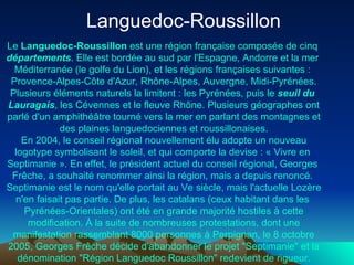 Languedoc-Roussillon  Le  Languedoc-Roussillon  est une  région   française  composée de cinq  départements . Elle est bordée au sud par l' Espagne ,  Andorre  et la  mer   Méditerranée  (le  golfe   du  Lion ), et les régions françaises suivantes :  Provence-Alpes-Côte   d'Azur ,  Rhône-Alpes ,  Auvergne ,  Midi- Pyrénées . Plusieurs éléments naturels la limitent : les  Pyrénées , puis le  seuil   du   Lauragais , les  Cévennes  et le  fleuve   Rhône . Plusieurs géographes ont parlé d'un  amphithéâtre  tourné vers la mer en parlant des montagnes et des plaines languedociennes et roussillonaises. En  2004 , le conseil régional nouvellement élu adopte un nouveau logotype symbolisant le soleil, et qui comporte la devise : « Vivre en  Septimanie  ». En effet, le président actuel du  conseil   régional ,  Georges  Frêche , a souhaité renommer ainsi la région, mais a depuis renoncé.  Septimanie  est le nom qu'elle portait au  Ve  siècle , mais l'actuelle  Lozère  n'en faisait pas partie. De plus, les  catalans  (ceux habitant dans les  Pyrénées-Orientales ) ont été en grande majorité hostiles à cette modification. À la suite de nombreuses protestations, dont une manifestation rassemblant 8000 personnes à Perpignan, le 8 octobre 2005,  Georges  Frêche  décide d'abandonner le projet "Septimanie" et la dénomination "Région Languedoc Roussillon" redevient de rigueur. 