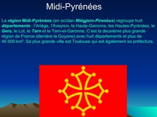 Midi-Pyrénées  La  région   Midi-Pyrénées  (en  occitan   Miègjorn-Pirenèus ) regroupe huit  départements  : l’ Ariège , l’ Aveyron , la  Haute- Garonne , les  Hautes-Pyrénées , le  Gers , le  Lot , le  Tarn  et le  Tarn-et- Garonne . C’est la deuxième plus grande région de  France  (derrière la  Guyane ) avec huit départements et plus de 45 000 km². Sa plus grande  ville  est  Toulouse  qui est également sa  préfecture . 
