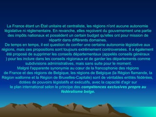 La France  étant  un  État   unitaire  et  centraliste , les  régions   n'ont   aucune   autonomie   législative   ni   réglementaire . En  revanche ,  elles   reçoivent   du   gouvernement   une   partie  des  impôts   nationaux  et  possèdent  un certain budget  qu'elles   ont  pour mission de  répartir   dans   différents   domaines . De temps en temps,  il   est  question de  confier   une   certaine   autonomie   législative  aux  régions ,  mais   ces  propositions  sont   toujours   extrêmement   controversées . Il a  également   été   proposé  de  supprimer  les  conseils   départementaux  ( appelés   conseils   généraux ) pour les  inclure   dans  les  conseils   régionaux  et de  garder  les  départements   comme  subdivisions  administratives ,  mais  sans suite pour le moment. Malgré   l'apparente   synonymie  au  cœur  de la  francophonie  des  régions  de France et des  régions  de  Belgique , les  régions  de  Belgique  (la  Région   flamande , la  Région   wallonne  et la  Région  de  Bruxelles-Capitale )  sont  de  véritables   entités   fédérées ,  dotées  de  pouvoirs   législatifs  et  exécutifs , avec la  capacité   d'agir   sur  le plan international  selon  le  principe  des  compétences  exclusives   propre  au  fédéralisme   belge . 
