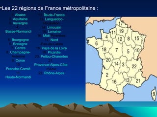 Les 22 régions de France métropolitaine :   12.  Île-de-France 13.  Languedoc- Roussillon 14.  Limousin 15.  Lorraine 16.  Midi- Pyrénées 17.  Nord -Pas-de-Calais 18.  Pays de la Loire 19.  Picardie 20.  Poitou-Charentes 21.  Provence-Alpes-Côte   d'Azur 22.  Rhône-Alpes 1.  Alsace 2.  Aquitaine 3.  Auvergne 4.  Basse-Normandie 5.  Bourgogne 6.  Bretagne 7.  Centre 8.  Champagne- Ardenne 9.  Corse 10. Franche-Comté 11. Haute-Normandie 