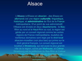 L' Alsace  ( s'Elsass  en  alsacien  ,  das Elsass  en  allemand ) est une  région   culturelle ,  linguistique ,  historique , et  administrative  de l'Est de la  France  métropolitaine . D'un point de vue administratif, l'Alsace est divisée en deux  départements  : le  Bas- Rhin  au nord et le  Haut- Rhin  au sud, la région est gérée par un conseil régional comme les autres régions de France métropolitaine, toutefois de nombreux domaines sont régis par le  droit  local  alsacien-mosellan  (voir plus bas) qui prime sur le droit général français. Le conseil régional est localisé à  Strasbourg , qui est aussi la plus grande ville de la région, suivie par  Mulhouse , et  Colmar . Strasbourg est la préfecture du Bas-Rhin et Colmar celle du Haut-Rhin. La ville de Strasbourg est également le siège de plusieurs institution européennes. Alsace  