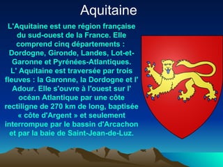 L'Aquitaine est une  région   française  du sud-ouest de la  France . Elle comprend cinq  départements  :  Dordogne ,  Gironde ,  Landes ,  Lot-et- Garonne  et  Pyrénées-Atlantiques . L' Aquitaine est traversée par trois fleuves : la  Garonne , la  Dordogne  et l' Adour . Elle s'ouvre à l'ouest sur l' océan   Atlantique  par une côte rectiligne de 270 km de long, baptisée «  côte   d'Argent  » et seulement interrompue par le  bassin   d'Arcachon  et par la baie de  Saint-Jean-de-Luz . Aquitaine  