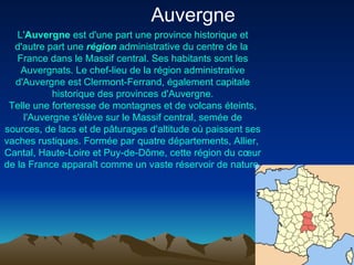 L' Auvergne  est d'une part une province historique et d'autre part une  région  administrative du centre de la  France  dans le  Massif central . Ses habitants sont les Auvergnats. Le  chef-lieu  de la région administrative d'Auvergne est  Clermont- Ferrand , également capitale historique des provinces d'Auvergne. Telle une forteresse de montagnes et de  volcans  éteints, l'Auvergne s'élève sur le  Massif central , semée de sources, de lacs et de pâturages d'altitude où paissent ses vaches rustiques. Formée par quatre  départements ,  Allier ,  Cantal ,  Haute-Loire  et  Puy-de-Dôme , cette région du cœur de la France apparaît comme un vaste réservoir de nature. Auvergne  
