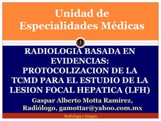 Unidad de
 Especialidades Médicas

   RADIOLOGIA BASADA EN
        EVIDENCIAS:
  PROTOCOLIZACION DE LA
TCMD PARA EL ESTUDIO DE LA
LESION FOCAL HEPATICA (LFH)
    Gaspar Alberto Motta Ramírez,
  Radiólogo, gamottar@yahoo.com.mx
             Radiología e Imagen.
 