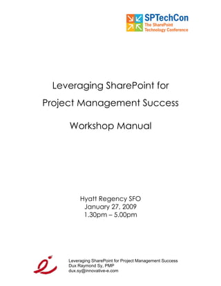 Leveraging SharePoint for
Project Management Success

     Workshop Manual




          Hyatt Regency SFO
           January 27, 2009
           1.30pm – 5.00pm




     Leveraging SharePoint for Project Management Success
     Dux Raymond Sy, PMP
     dux.sy@innovative-e.com
 