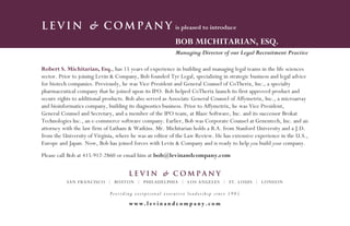 Levin & Company                                           is pleased to introduce

                                                          BOB MICHITARIAN, ESQ.
                                                          Managing Director of our Legal Recruitment Practice

Robert S. Michitarian, Esq., has 15 years of experience in building and managing legal teams in the life sciences
sector. Prior to joining Levin & Company, Bob founded Tyr Legal, specializing in strategic business and legal advice
for biotech companies. Previously, he was Vice President and General Counsel of CoTherix, Inc., a specialty
pharmaceutical company that he joined upon its IPO. Bob helped CoTherix launch its first approved product and
secure rights to additional products. Bob also served as Associate General Counsel of Affymetrix, Inc., a microarray
and bioinformatics company, building its diagnostics business. Prior to Affymetrix, he was Vice President,
General Counsel and Secretary, and a member of the IPO team, at Blaze Software, Inc. and its successor Brokat
Technologies Inc., an e-commerce software company. Earlier, Bob was Corporate Counsel at Genentech, Inc. and an
attorney with the law firm of Latham & Watkins. Mr. Michitarian holds a B.A. from Stanford University and a J.D.
from the University of Virginia, where he was an editor of the Law Review. He has extensive experience in the U.S.,
Europe and Japan. Now, Bob has joined forces with Levin & Company and is ready to help you build your company.
Please call Bob at 415-912-2860 or email him at bob@levinandcompany.com


                                      Levin & Company
           SAN FRANCISCO | BOSTON | PHILADELPHIA | LOS ANGELES | ST. LOUIS | LONDON

                             Providing exceptional executive leadership since 1985

                                      www.levinandcompany.com
 