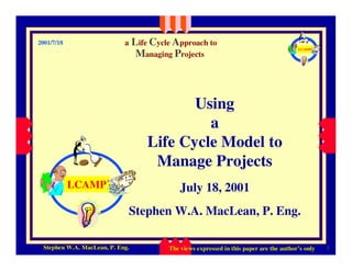 Life Cycle Approach to
                            a
2001/7/18
                                                                                          LCAMP
                                  Managing Projects



                                            Using
                                              a
                                     Life Cycle Model to
                                      Manage Projects
            LCAMP                             July 18, 2001
                                Stephen W.A. MacLean, P. Eng.

 06/12/2008
 Stephen W.A. MacLean, P. Eng.                                                                      1
                                          The views expressed in this paper are the author’s only
                                                                                    author’
 