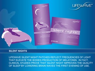 SILENT NIGHTS LIFEWAVE SILENT NIGHT PATCHES REFLECT FREQUENCIES OF LIGHT THAT ELEVATE THE BODIES PRODUCTION OF MELATONIN.  IN FACT, CLINICAL STUDIES PROVE THAT SILENT NIGHT IMPROVES THE QUALITY OF SLEEP BY LOWERING BRAIN WAVES THE FIRST EVENING OF USE. 