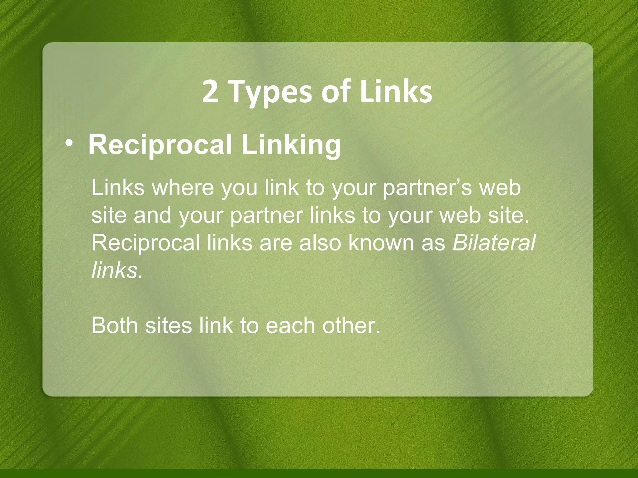 2 Types of Links Reciprocal Linking Links where you link to your partner’s web site and your partner links to your web site. Reciprocal links are also known as  Bilateral links. Both sites link to each other. 
