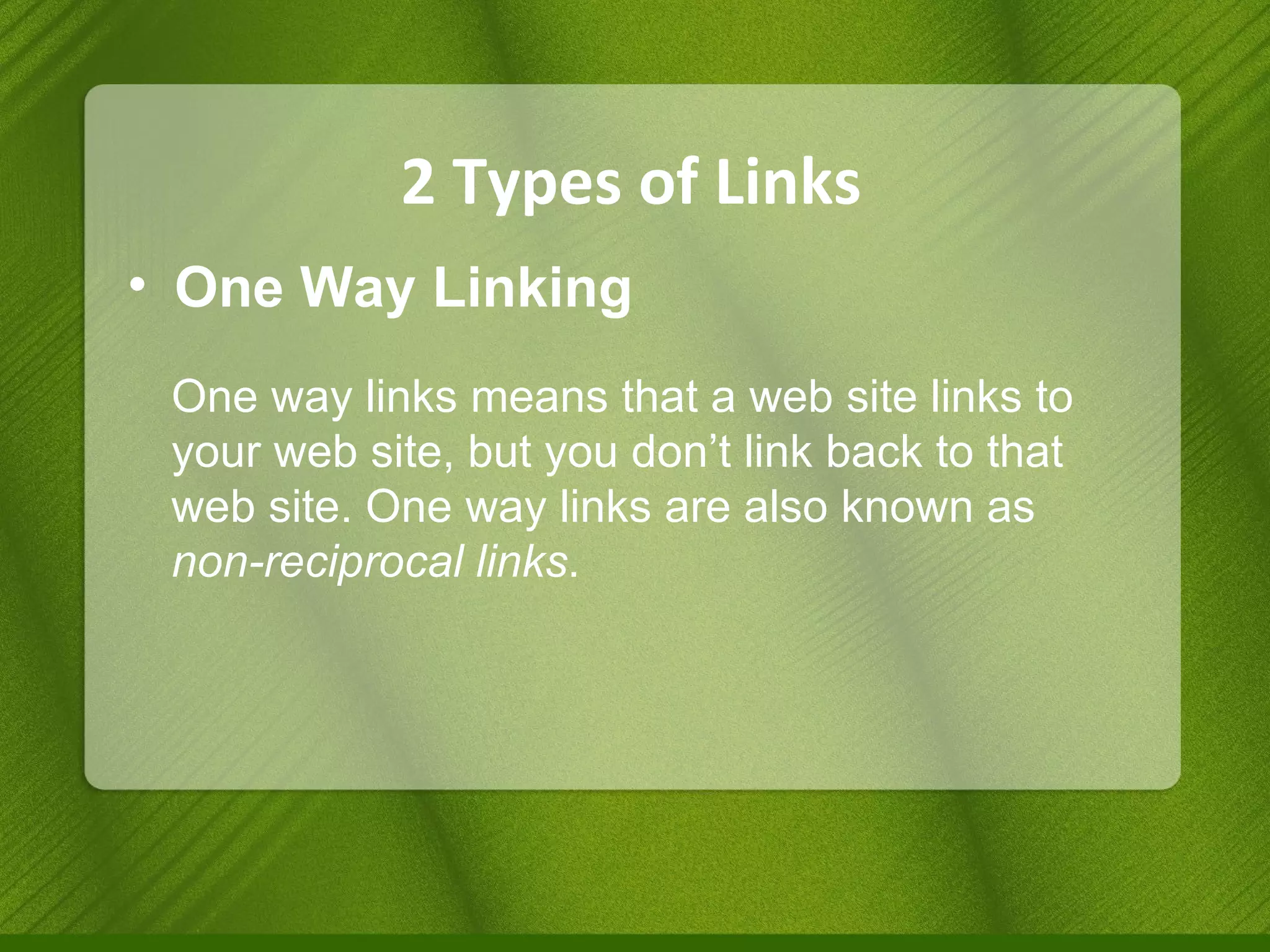 2 Types of Links One Way Linking One way links means that a web site links to your web site, but you don’t link back to that web site. One way links are also known as  non-reciprocal links . 