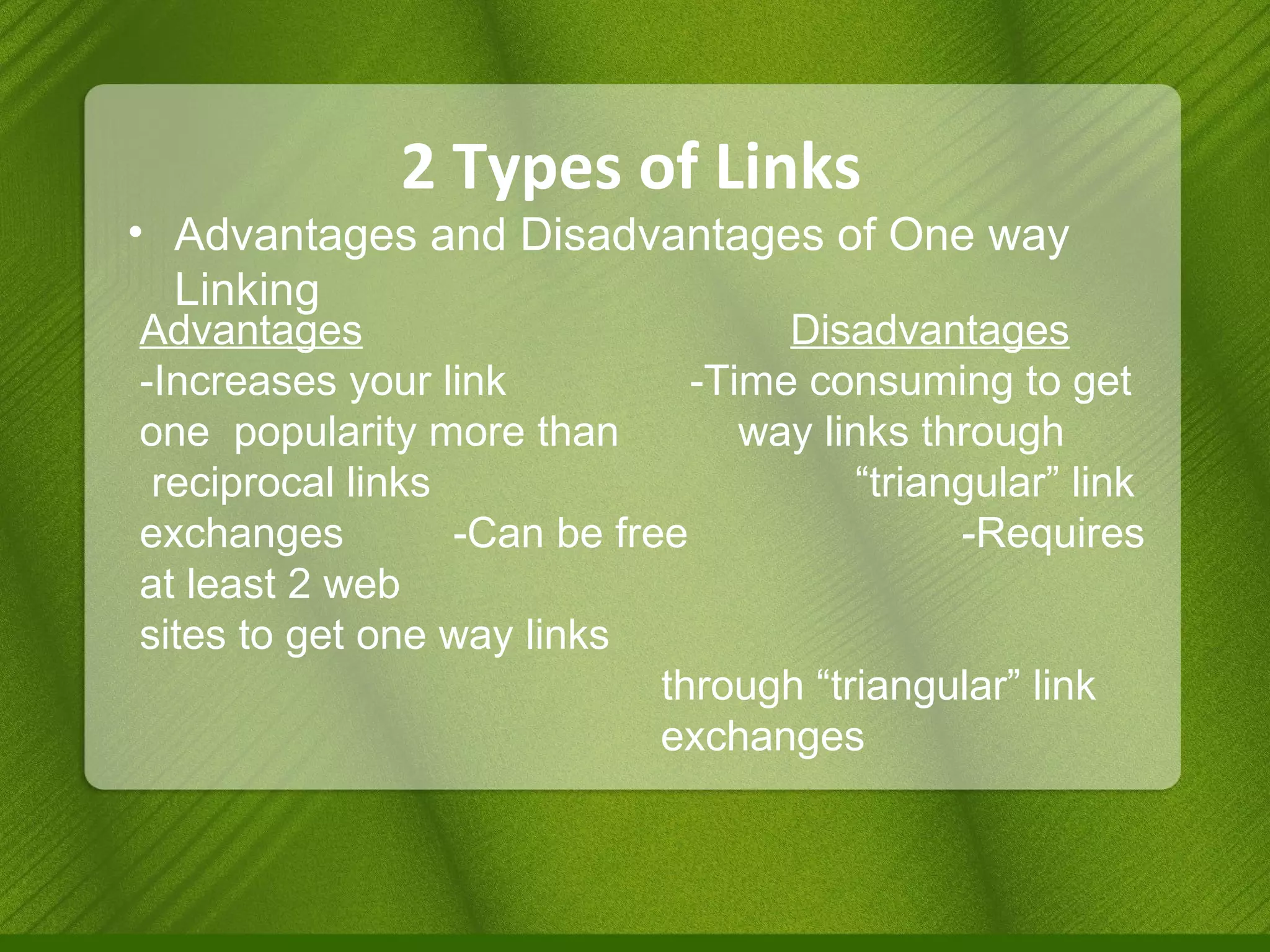 2 Types of Links Advantages and Disadvantages of One way Linking Advantages     Disadvantages -Increases your link    -Time consuming to get one  popularity more than  way links through reciprocal links   “triangular” link exchanges  -Can be free    -Requires at least 2 web   sites to get one way links through “triangular” link  exchanges 