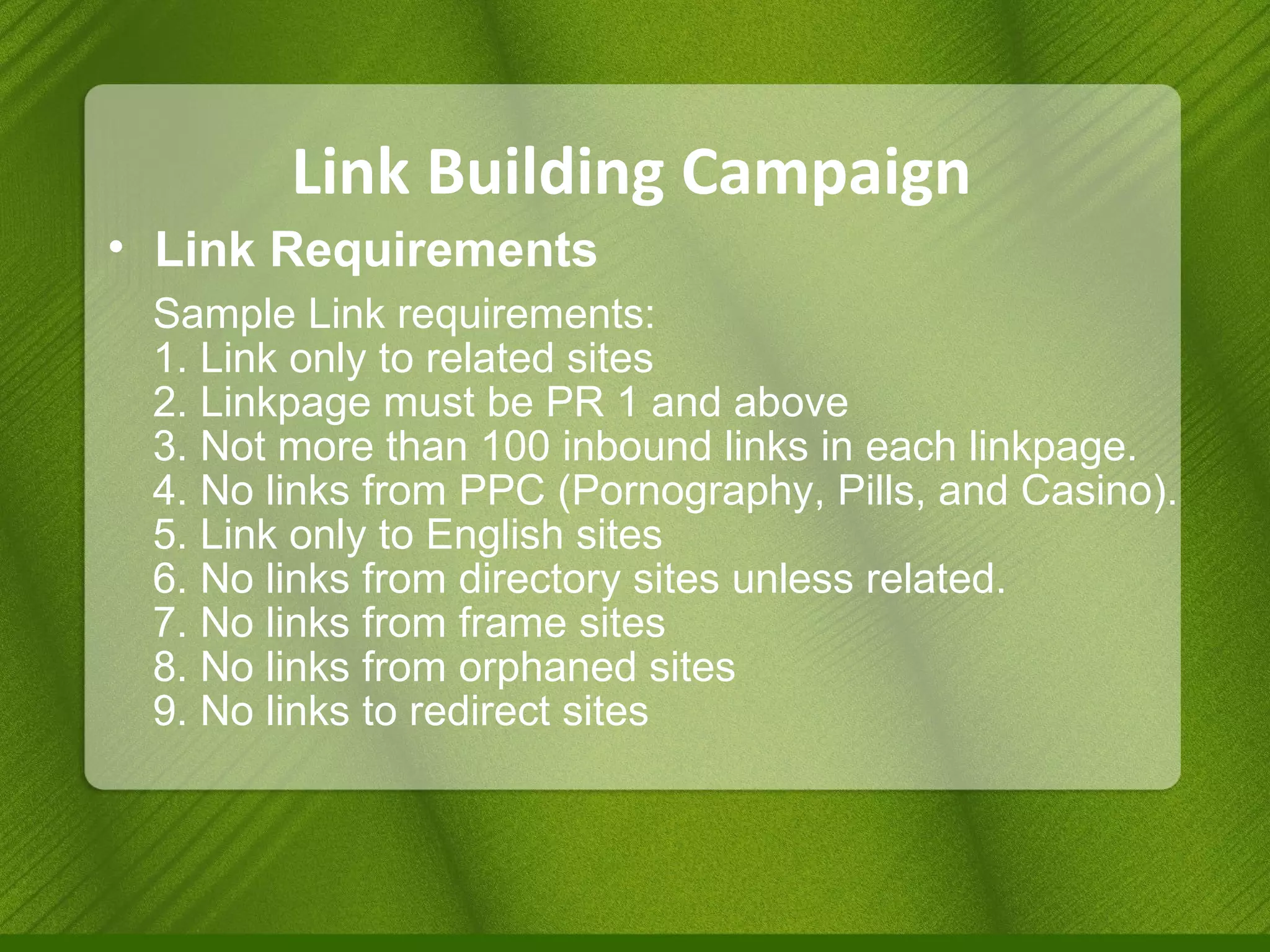 Link Building Campaign Link Requirements  Sample Link requirements: 1. Link only to related sites  2. Linkpage must be PR 1 and above 3. Not more than 100 inbound links in each linkpage. 4. No links from PPC (Pornography, Pills, and Casino). 5. Link only to English sites 6. No links from directory sites unless related. 7. No links from frame sites 8. No links from orphaned sites 9. No links to redirect sites  