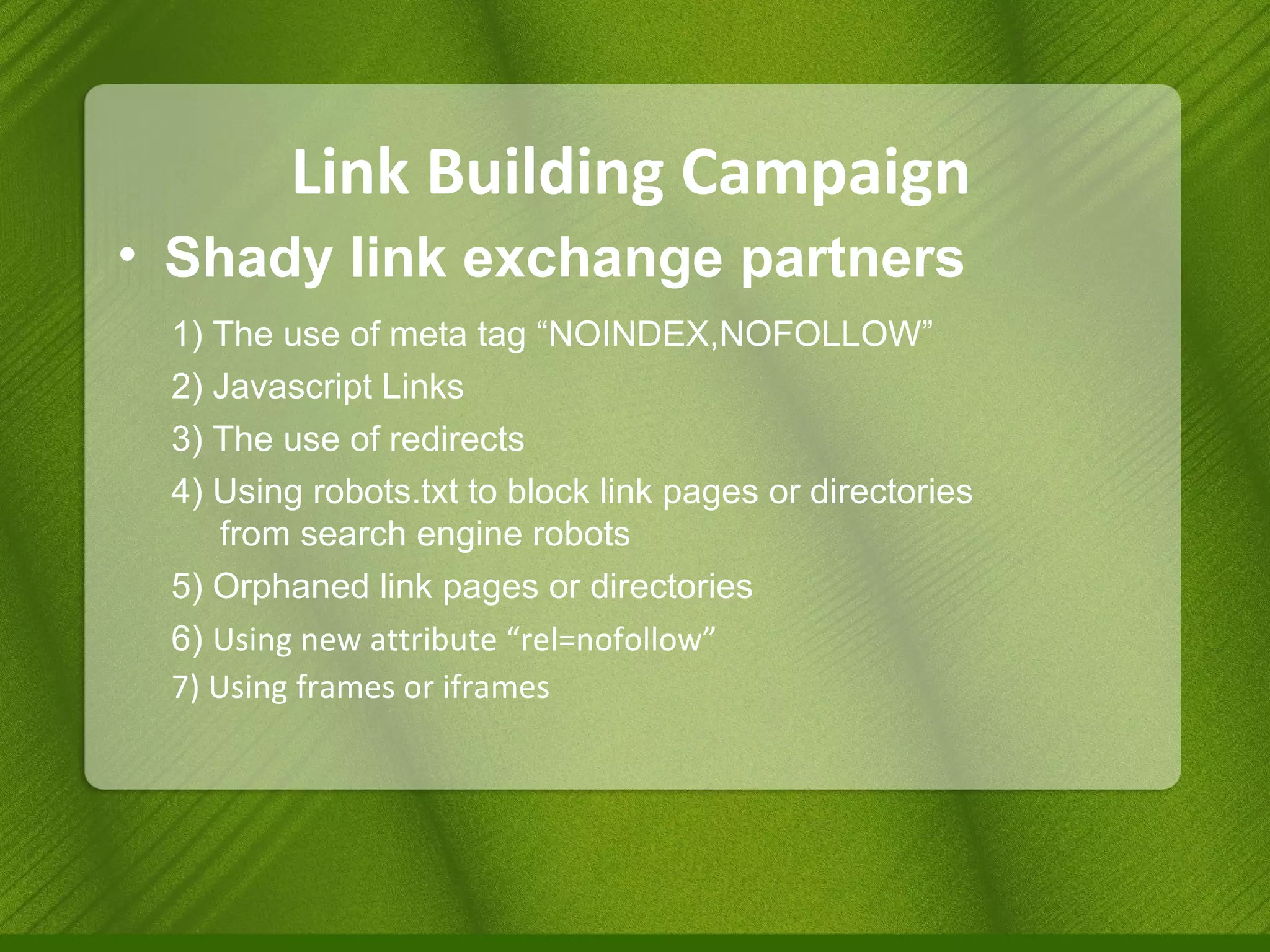 Link Building Campaign Shady link exchange partners 1) The use of meta tag “NOINDEX,NOFOLLOW” 2) Javascript Links 3) The use of redirects 4) Using robots.txt to block link pages or directories    from search engine robots 5) Orphaned link pages or directories 6)  Using new attribute “rel=nofollow” 7) Using frames or iframes 