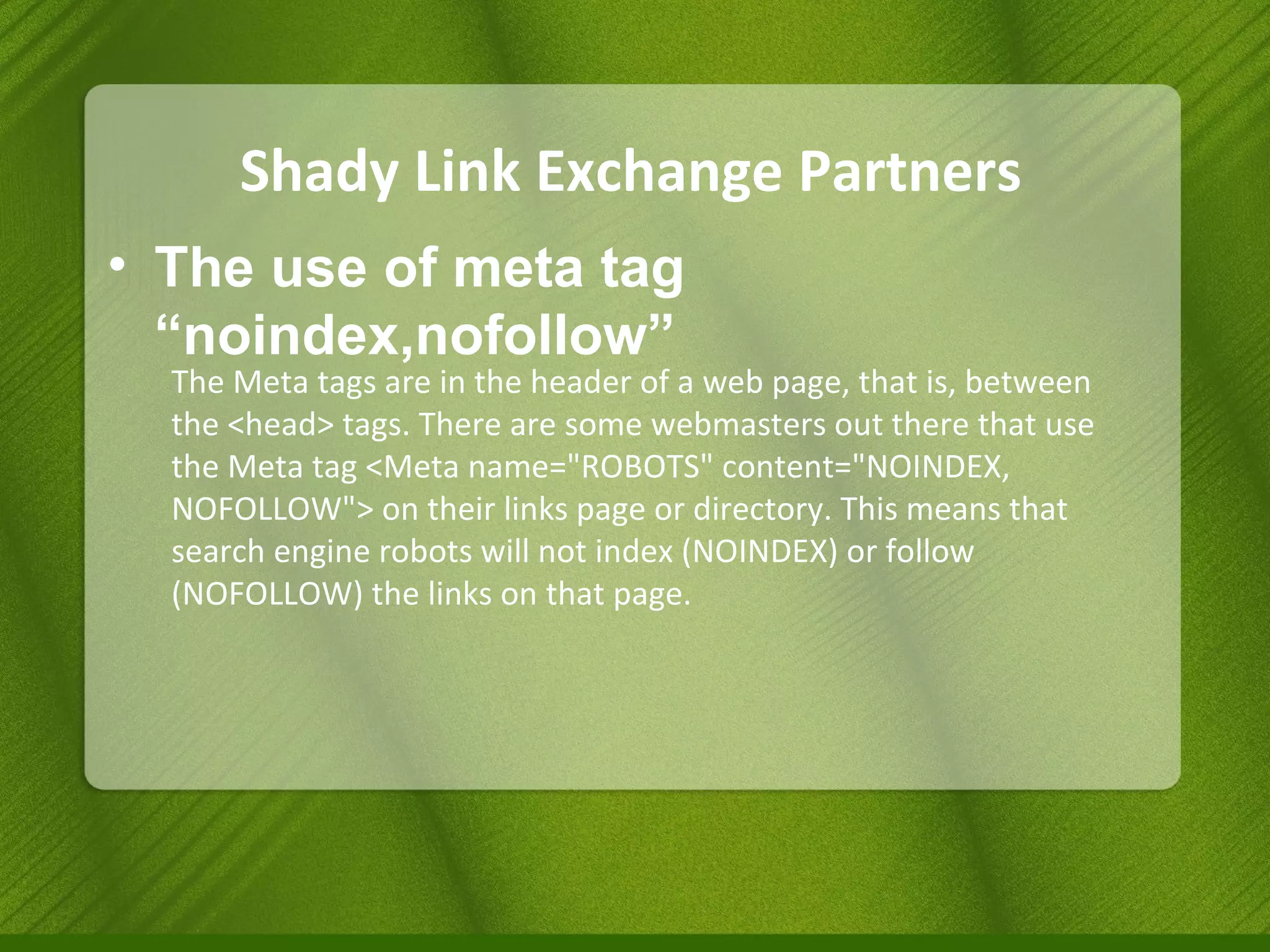 Shady Link Exchange Partners The use of meta tag “noindex,nofollow” The Meta tags are in the header of a web page, that is, between the <head> tags. There are some webmasters out there that use the Meta tag <Meta name="ROBOTS" content="NOINDEX, NOFOLLOW"> on their links page or directory. This means that search engine robots will not index (NOINDEX) or follow (NOFOLLOW) the links on that page. 