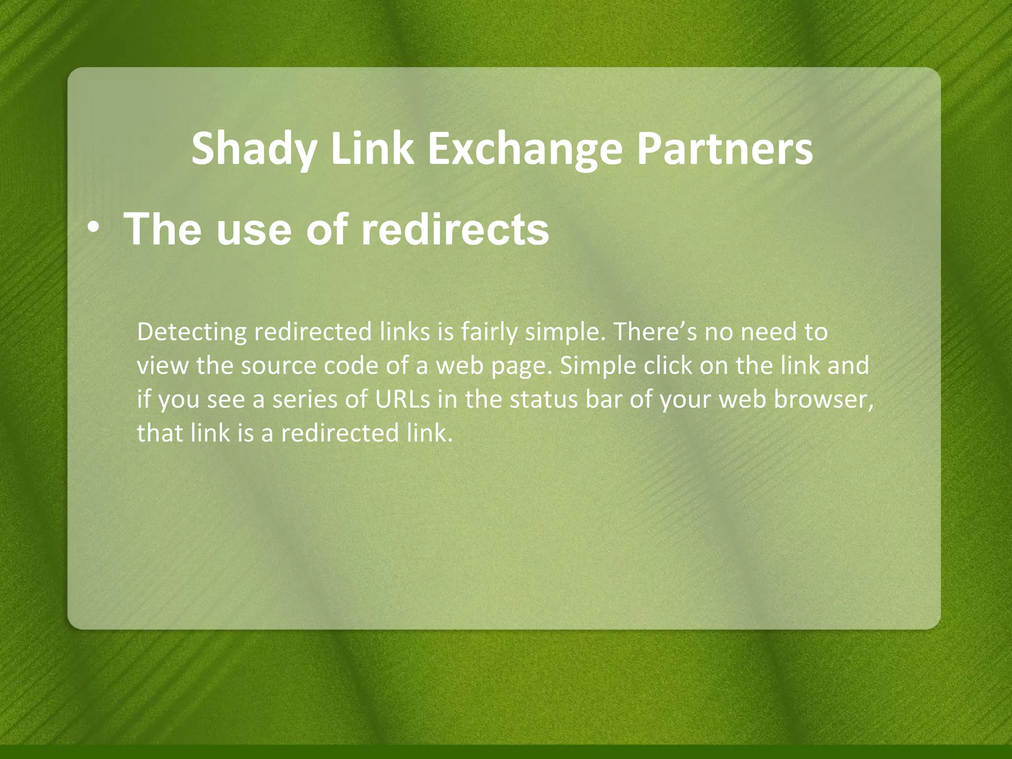 Shady Link Exchange Partners The use of redirects Detecting redirected links is fairly simple. There’s no need to view the source code of a web page. Simple click on the link and if you see a series of URLs in the status bar of your web browser, that link is a redirected link. 