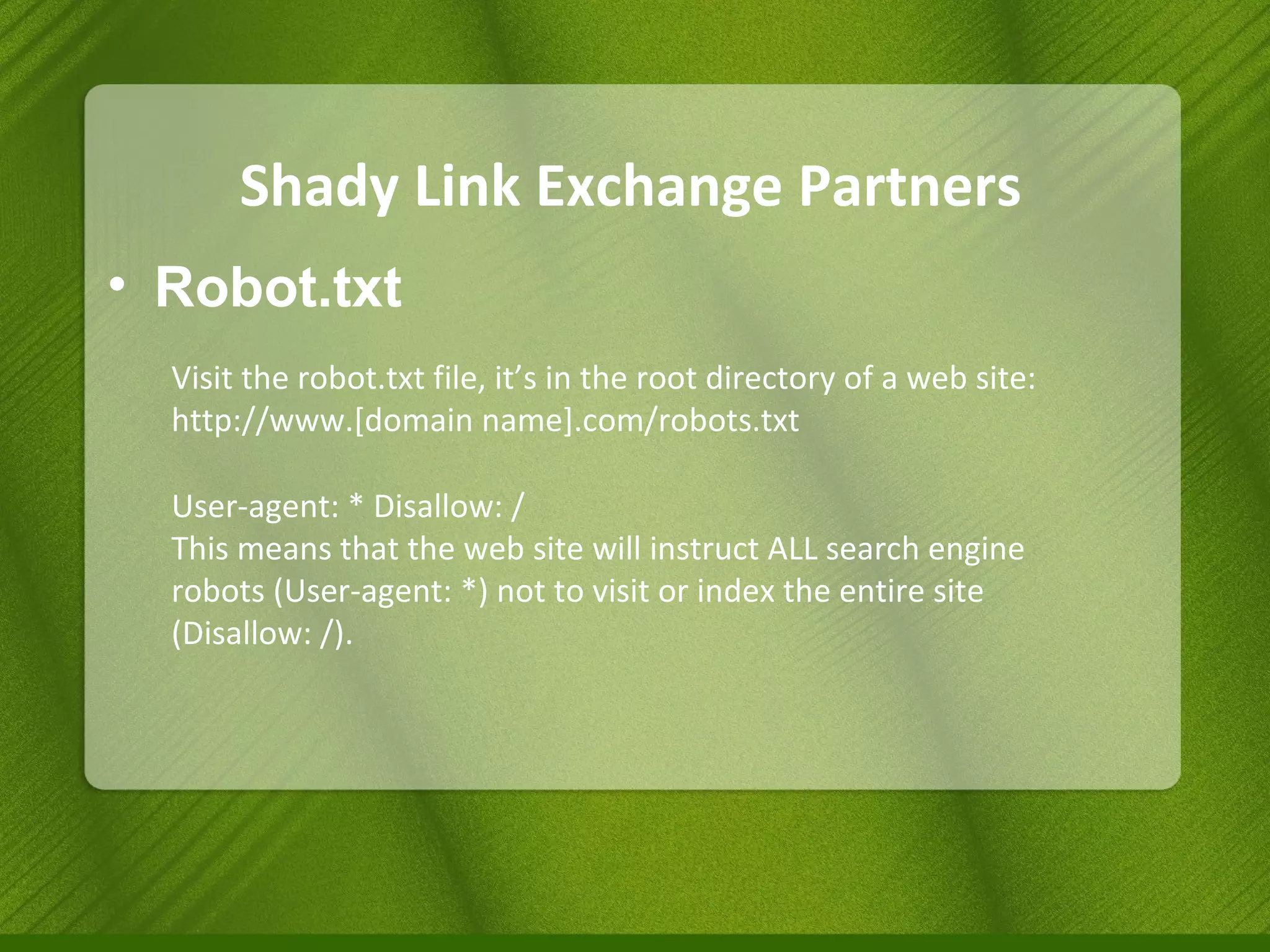Shady Link Exchange Partners Robot.txt Visit the robot.txt file, it’s in the root directory of a web site: http://www.[domain name].com/robots.txt  User-agent: * Disallow: /  This means that the web site will instruct ALL search engine robots (User-agent: *) not to visit or index the entire site (Disallow: /). 