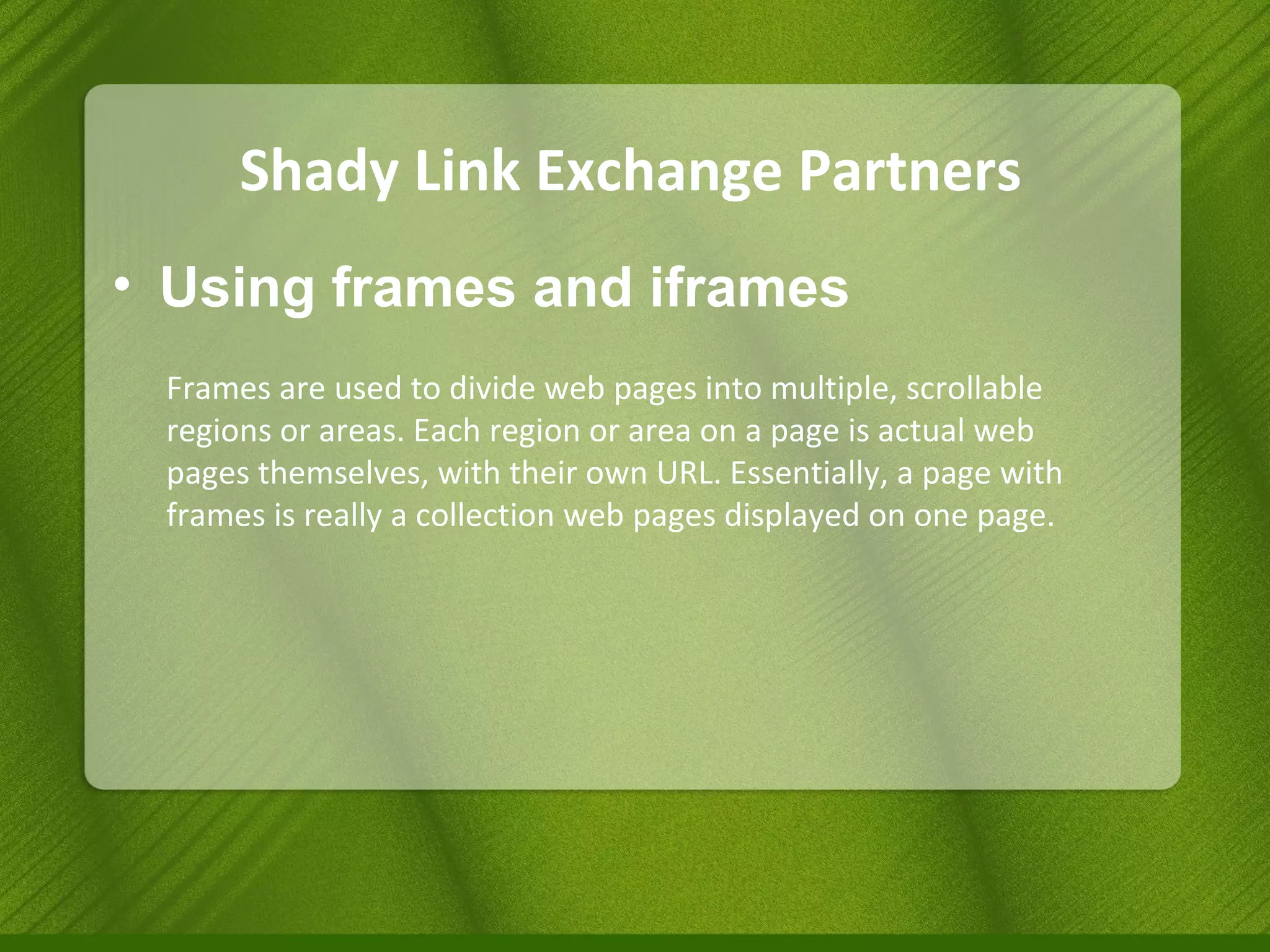 Shady Link Exchange Partners Using frames and iframes Frames are used to divide web pages into multiple, scrollable regions or areas. Each region or area on a page is actual web pages themselves, with their own URL. Essentially, a page with frames is really a collection web pages displayed on one page. 