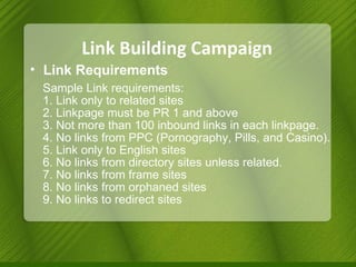 Link Building Campaign Link Requirements  Sample Link requirements: 1. Link only to related sites  2. Linkpage must be PR 1 and above 3. Not more than 100 inbound links in each linkpage. 4. No links from PPC (Pornography, Pills, and Casino). 5. Link only to English sites 6. No links from directory sites unless related. 7. No links from frame sites 8. No links from orphaned sites 9. No links to redirect sites  