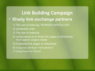 Link Building Campaign Shady link exchange partners 1) The use of meta tag “NOINDEX,NOFOLLOW” 2) Javascript Links 3) The use of redirects 4) Using robots.txt to block link pages or directories    from search engine robots 5) Orphaned link pages or directories 6)  Using new attribute “rel=nofollow” 7) Using frames or iframes 
