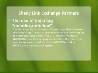 Shady Link Exchange Partners The use of meta tag “noindex,nofollow” The Meta tags are in the header of a web page, that is, between the <head> tags. There are some webmasters out there that use the Meta tag <Meta name="ROBOTS" content="NOINDEX, NOFOLLOW"> on their links page or directory. This means that search engine robots will not index (NOINDEX) or follow (NOFOLLOW) the links on that page. 