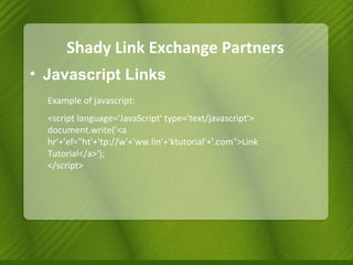 Shady Link Exchange Partners Javascript Links Example of javascript: <script language='JavaScript' type='text/javascript'>  document.write('<a hr'+'ef="ht'+'tp://w'+'ww.lin'+'ktutorial'+'.com">Link Tutorial</a>'); </script> 