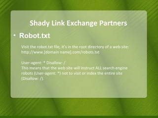 Shady Link Exchange Partners Robot.txt Visit the robot.txt file, it’s in the root directory of a web site: http://www.[domain name].com/robots.txt  User-agent: * Disallow: /  This means that the web site will instruct ALL search engine robots (User-agent: *) not to visit or index the entire site (Disallow: /). 