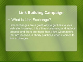 Link Building Campaign What is Link Exchange? Link exchanges are a great way to get links to your web site. However, it is a time consuming and tedious process and there are more than a few webmasters that are involved in shady practices when it comes to link exchanges. 