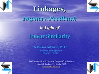 Linkages,
Impact & Feedback
            in Light of

 Linear Similarity
      Nikolaos Adamou, Ph.D.
            Business Management
              BMCC / CUNY


  16th International Input – Output Conference
         Istanbul, Turkey, 2 – 6 July 2007
               www.io2007.itu.edu.tr
 