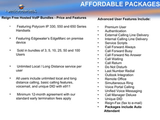 AFFORDABLE PACKAGES Reign Free Hosted VoIP Bundles - Price and Features Featuring Polycom IP 330, 550 and 650 Series Handsets Featuring Edgewater’s EdgeMarc on premise device  Sold in bundles of 3, 5, 10, 25, 50 and 100 Users Unlimited Local / Long Distance service per user All users include unlimited local and long distance calling, basic calling features, voicemail, and unique DID with e911 Minimum 12-month agreement with our standard early termination fees apply Advanced User Features Include: Premium User Authentication External Calling Line Delivery Internal Calling Line Delivery Service Scripts Call Forward Always Call Forward Busy Call Forward No Answer Call Waiting Call Return Do Not Disturb Last Number Redial Outlook Integration Remote Office Simultaneous Ring Voice Portal Calling Unified Voice Messaging Call Manager Deluxe Unique DID  Reign-Fax (fax to e-mail) Packages include Auto Attendant 