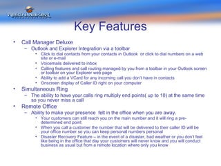 Key Features Call Manager Deluxe  Outlook and Explorer Integration via a toolbar Click to dial contacts from your contacts in Outlook  or click to dial numbers on a web site or e-mail Voicemails delivered to inbox Calling features and call routing managed by you from a toolbar in your Outlook screen or toolbar on your Explorer web page Ability to add a VCard for any incoming call you don’t have in contacts Onscreen display of Caller ID right on your computer Simultaneous Ring The ability to have your calls ring multiply end points( up to 10) at the same time so you never miss a call Remote Office Ability to make your presence  felt in the office when you are away.  Your customers can still reach you on the main number and it will ring a pre-determined end point When you call a customer the number that will be delivered to their caller ID will be your office number so you can keep personal numbers personal Disaster Recovery Feature – in the event of a disaster, bad weather or you don’t feel like being in the office that day your customers will never know and you will conduct business as usual but from a remote location where only you know  
